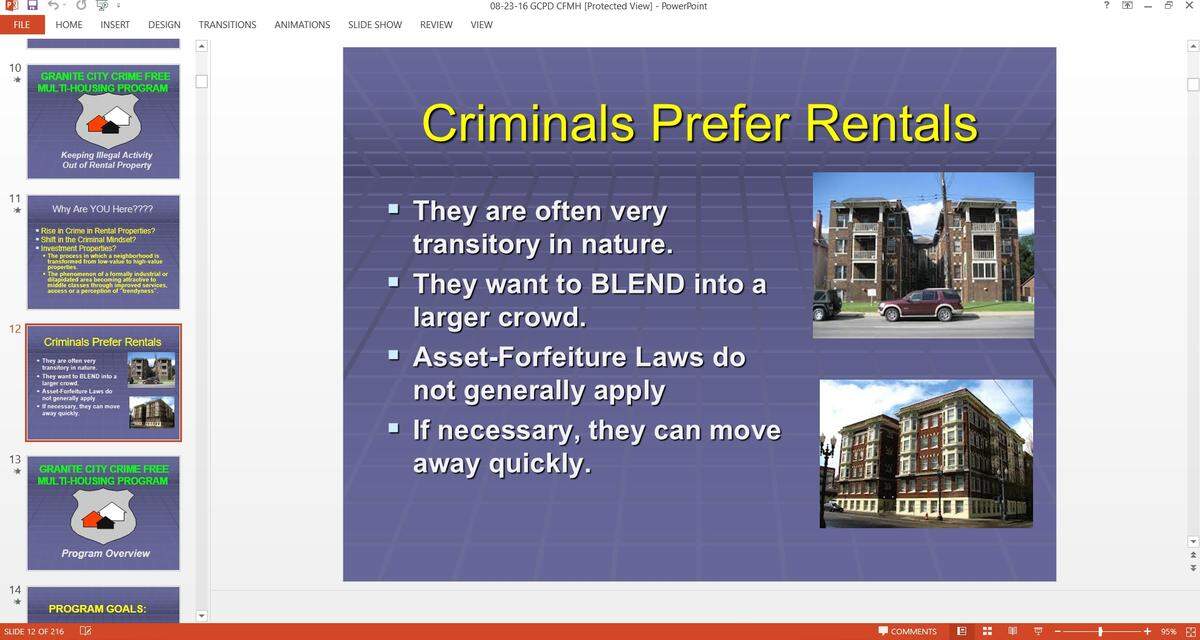 A slide from a Granite City Police Department PowerPoint presentation on the city’s Crime Free Multi-Housing Program dated Aug. 23, 2016, states “criminals prefer rentals.” Other slides in the presentation encourage screening potential renters for past criminal convictions and advise landlords to “plan your words very carefully, most discrimination lawsuits are filed when an owner/manager has said too much!”