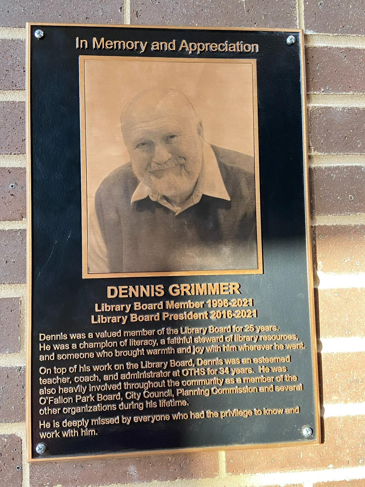 Dennis Grimmer, one of O’Fallon’s finest citizens known for his life’s work in education and tireless community efforts until his death in March 2021, has been honored by the city with a lasting tribute. A memorial plaque now hangs at the O’Fallon Public Library, for he played an important role in its development during the 25 years he served on the board of trustees, the last five as president.